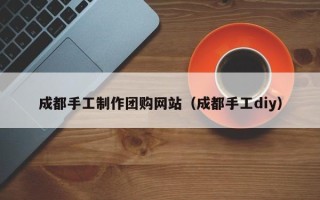 林芝成都手工制作团购网站（成都手工diy）